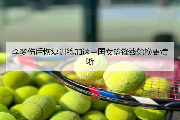 李梦伤后恢复训练加速中国女篮锋线轮换更清晰