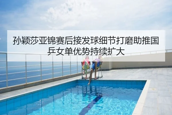 孙颖莎亚锦赛后接发球细节打磨助推国乒女单优势持续扩大