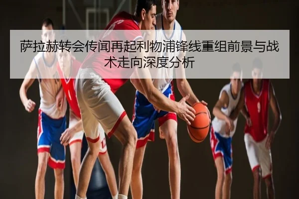 萨拉赫转会传闻再起利物浦锋线重组前景与战术走向深度分析