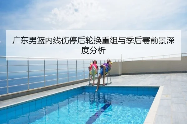 广东男篮内线伤停后轮换重组与季后赛前景深度分析
